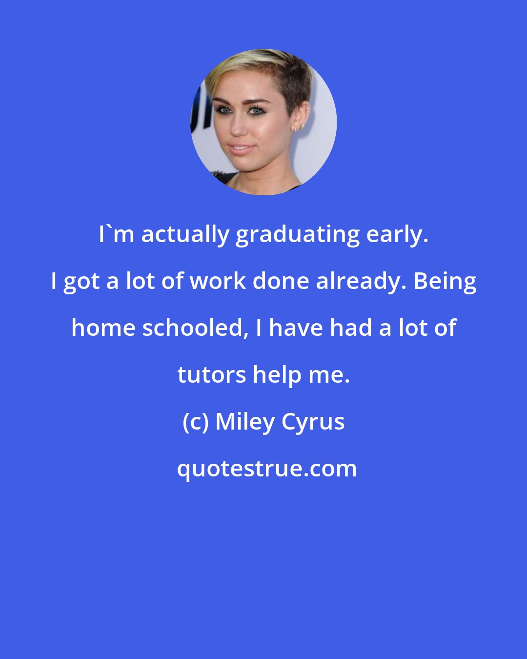 Miley Cyrus: I'm actually graduating early. I got a lot of work done already. Being home schooled, I have had a lot of tutors help me.