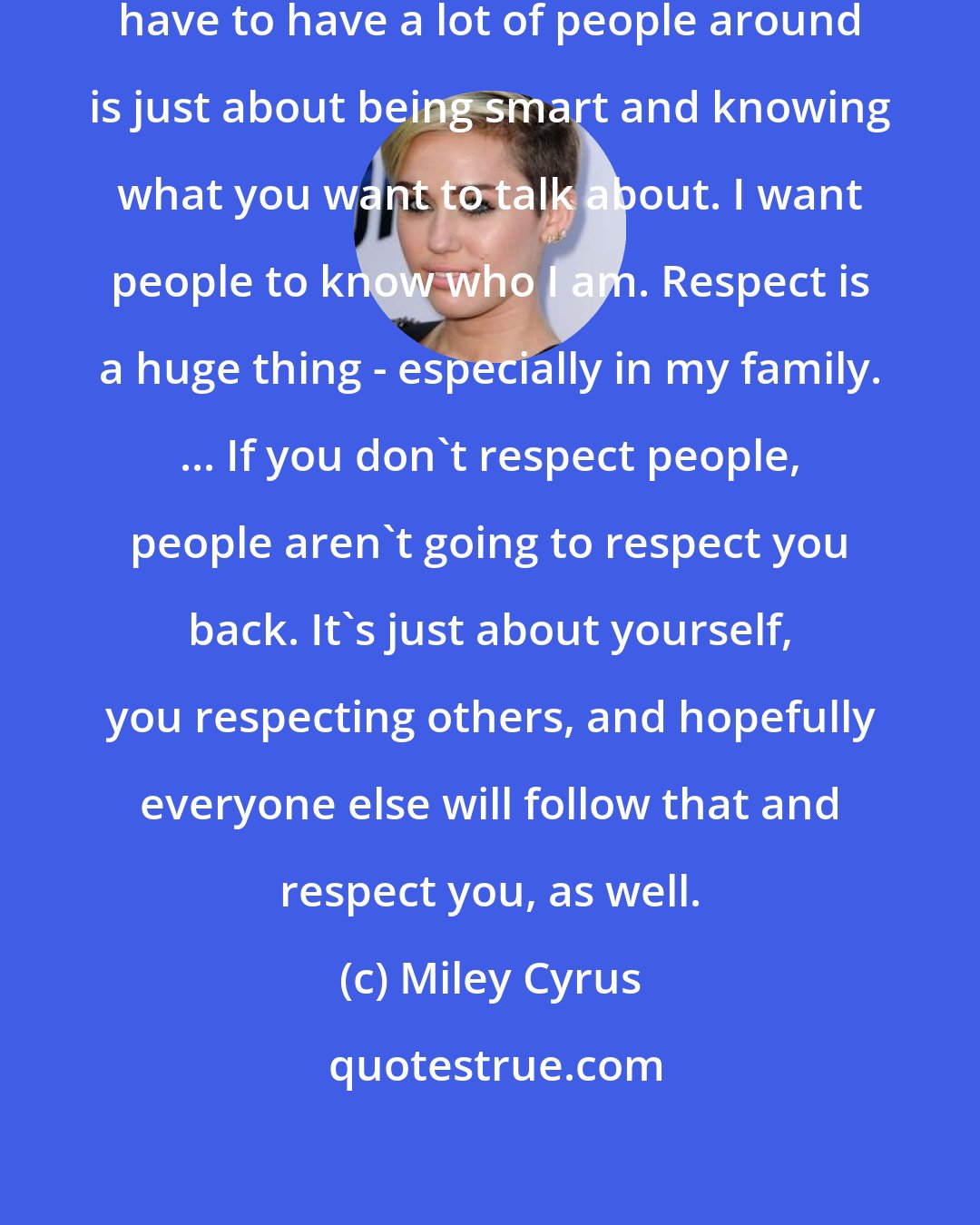 Miley Cyrus: I think the reason that a lot of people have to have a lot of people around is just about being smart and knowing what you want to talk about. I want people to know who I am. Respect is a huge thing - especially in my family. ... If you don't respect people, people aren't going to respect you back. It's just about yourself, you respecting others, and hopefully everyone else will follow that and respect you, as well.