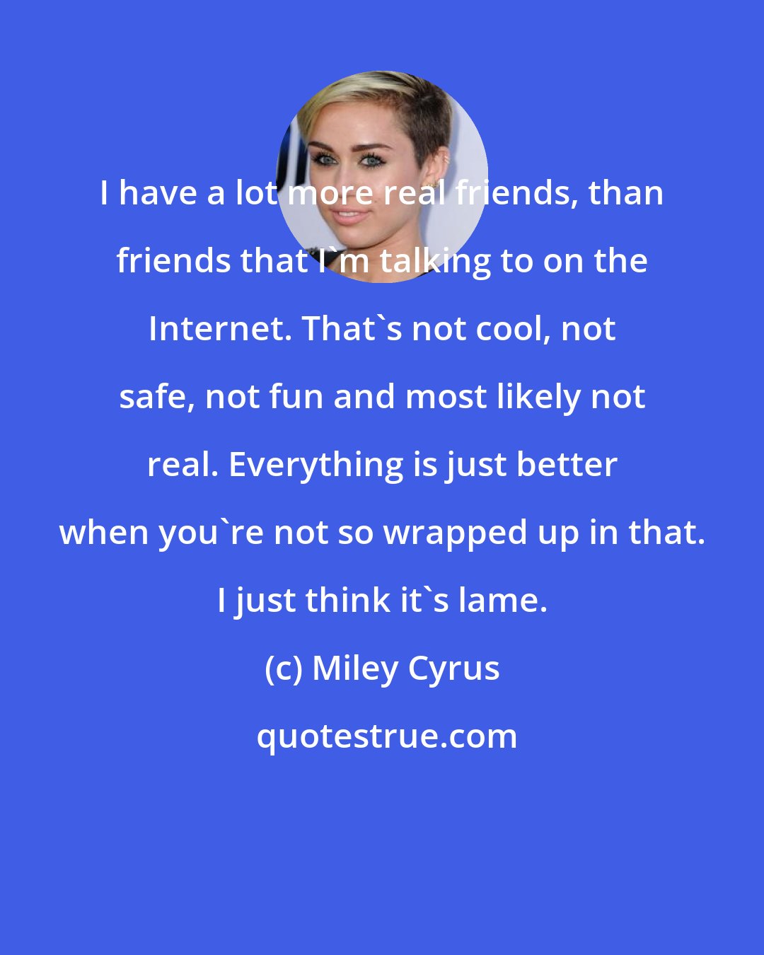 Miley Cyrus: I have a lot more real friends, than friends that I'm talking to on the Internet. That's not cool, not safe, not fun and most likely not real. Everything is just better when you're not so wrapped up in that. I just think it's lame.