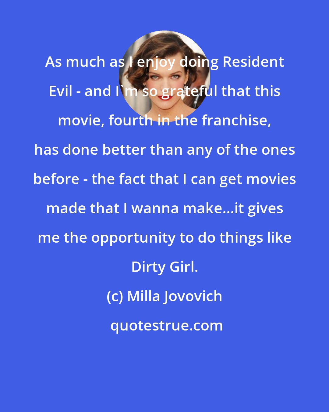 Milla Jovovich: As much as I enjoy doing Resident Evil - and I'm so grateful that this movie, fourth in the franchise, has done better than any of the ones before - the fact that I can get movies made that I wanna make...it gives me the opportunity to do things like Dirty Girl.