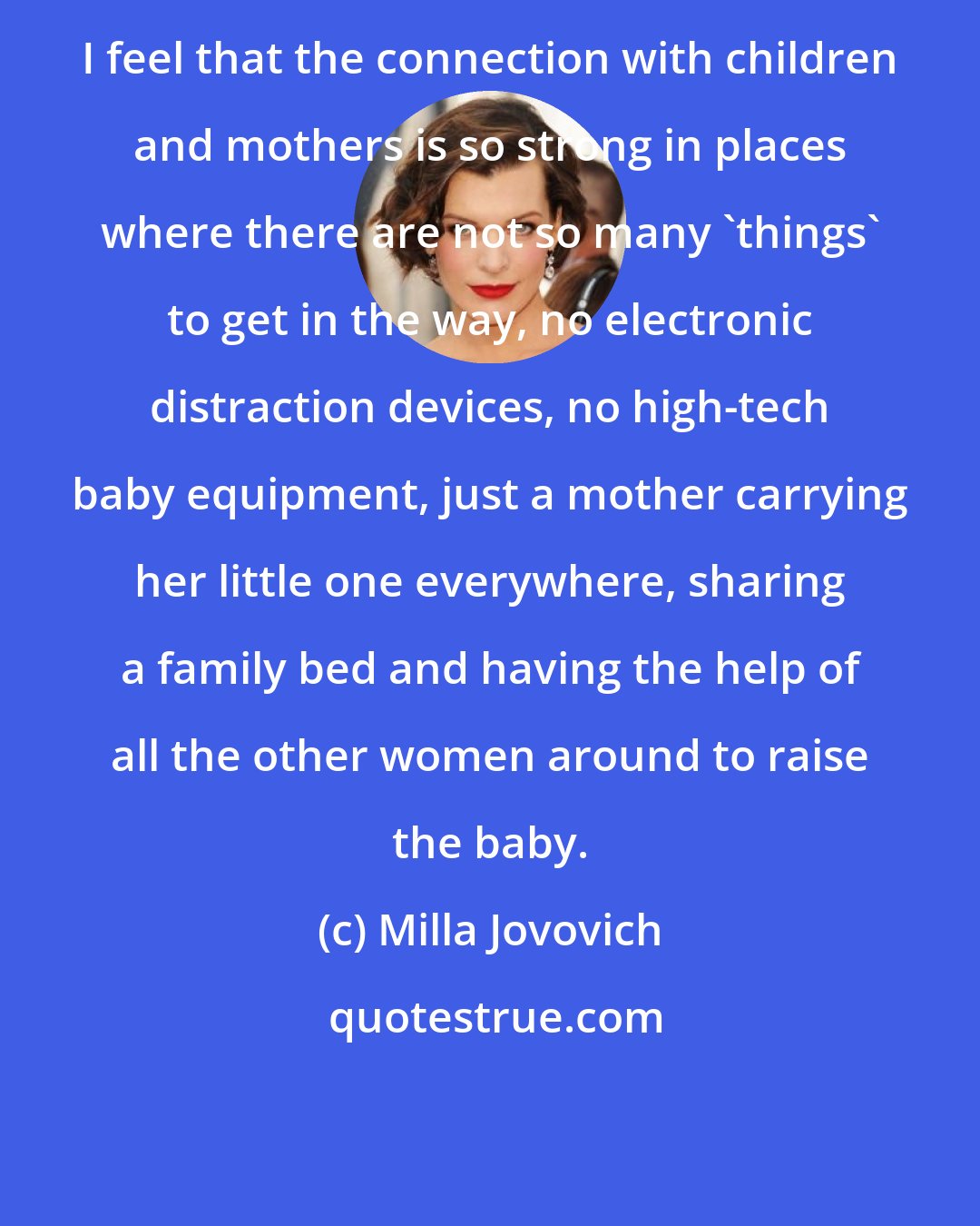 Milla Jovovich: I feel that the connection with children and mothers is so strong in places where there are not so many 'things' to get in the way, no electronic distraction devices, no high-tech baby equipment, just a mother carrying her little one everywhere, sharing a family bed and having the help of all the other women around to raise the baby.