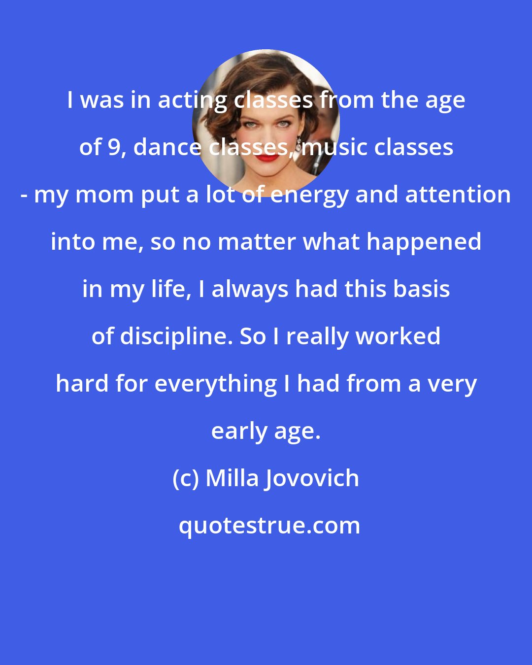 Milla Jovovich: I was in acting classes from the age of 9, dance classes, music classes - my mom put a lot of energy and attention into me, so no matter what happened in my life, I always had this basis of discipline. So I really worked hard for everything I had from a very early age.