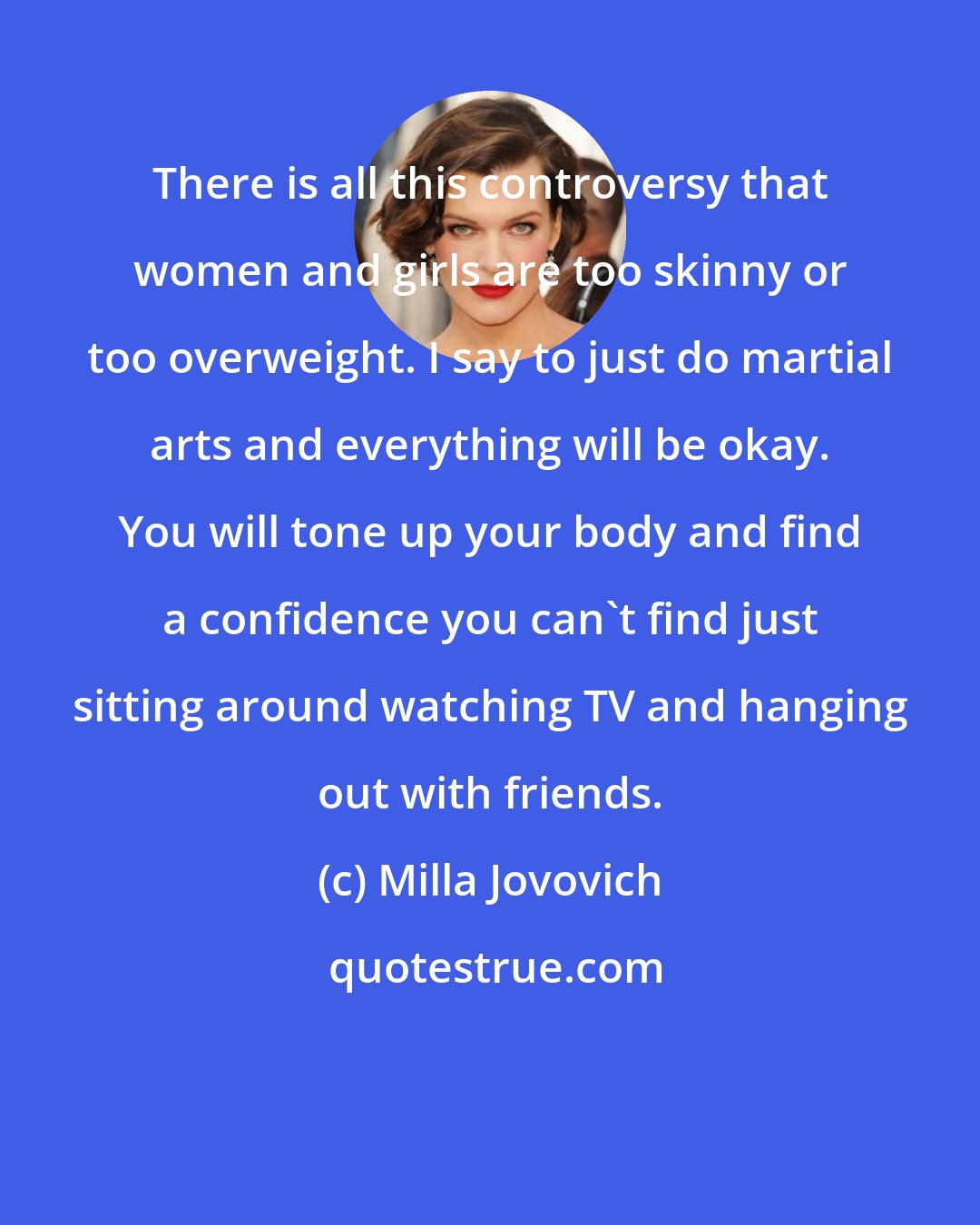 Milla Jovovich: There is all this controversy that women and girls are too skinny or too overweight. I say to just do martial arts and everything will be okay. You will tone up your body and find a confidence you can't find just sitting around watching TV and hanging out with friends.