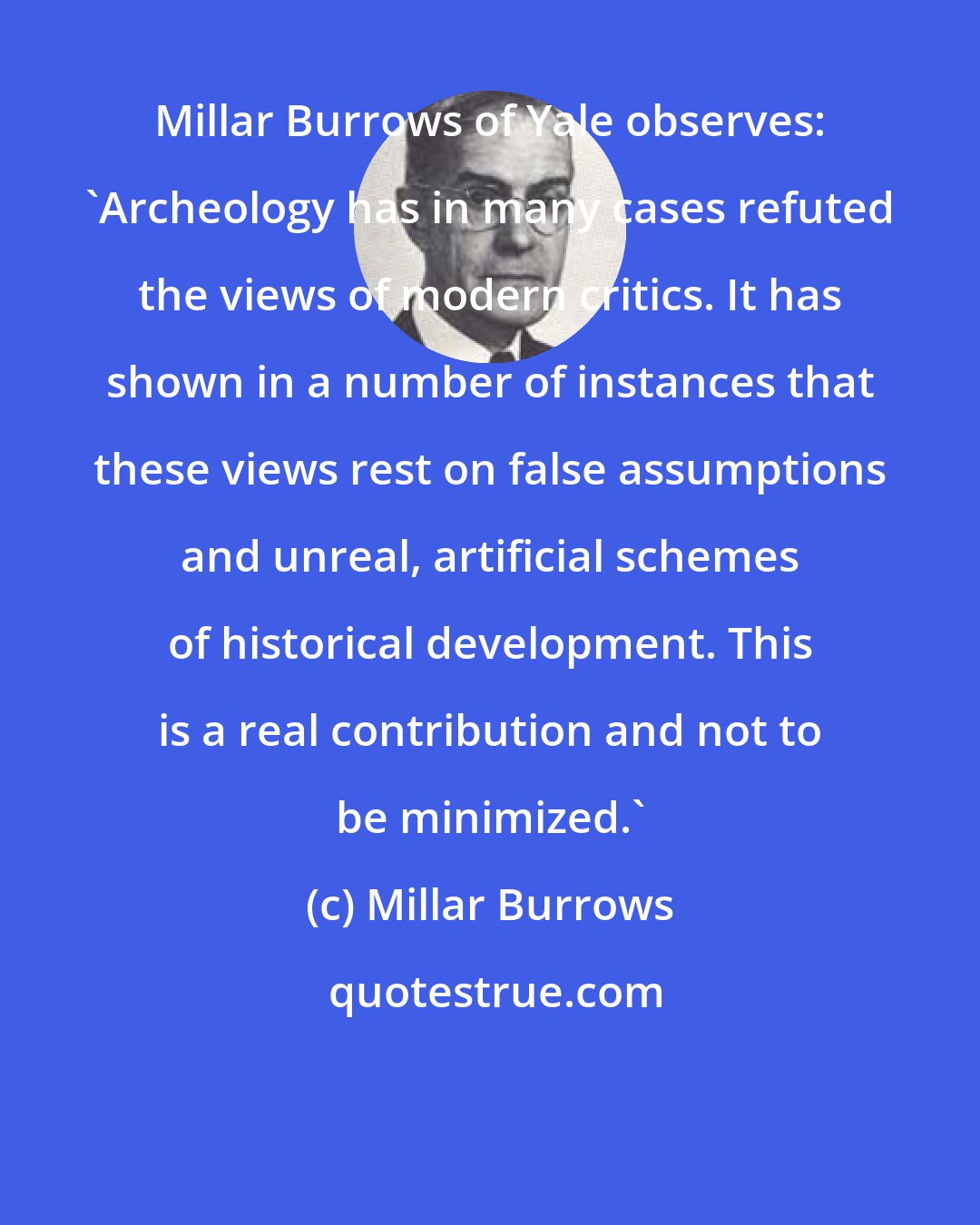 Millar Burrows: Millar Burrows of Yale observes: 'Archeology has in many cases refuted the views of modern critics. It has shown in a number of instances that these views rest on false assumptions and unreal, artificial schemes of historical development. This is a real contribution and not to be minimized.'