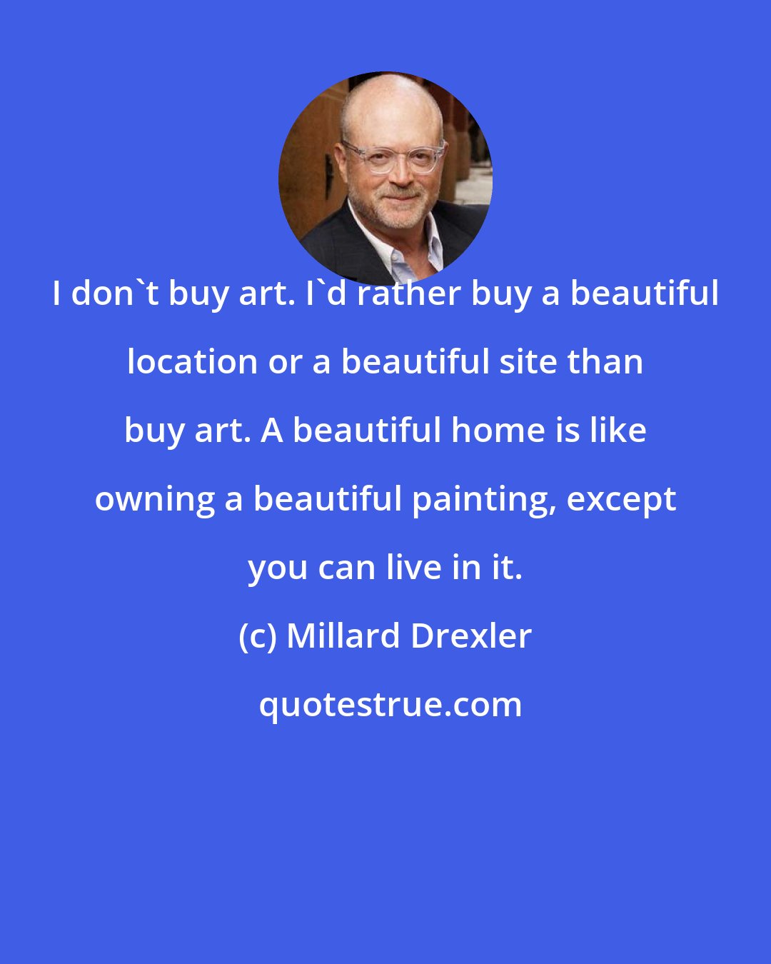 Millard Drexler: I don't buy art. I'd rather buy a beautiful location or a beautiful site than buy art. A beautiful home is like owning a beautiful painting, except you can live in it.