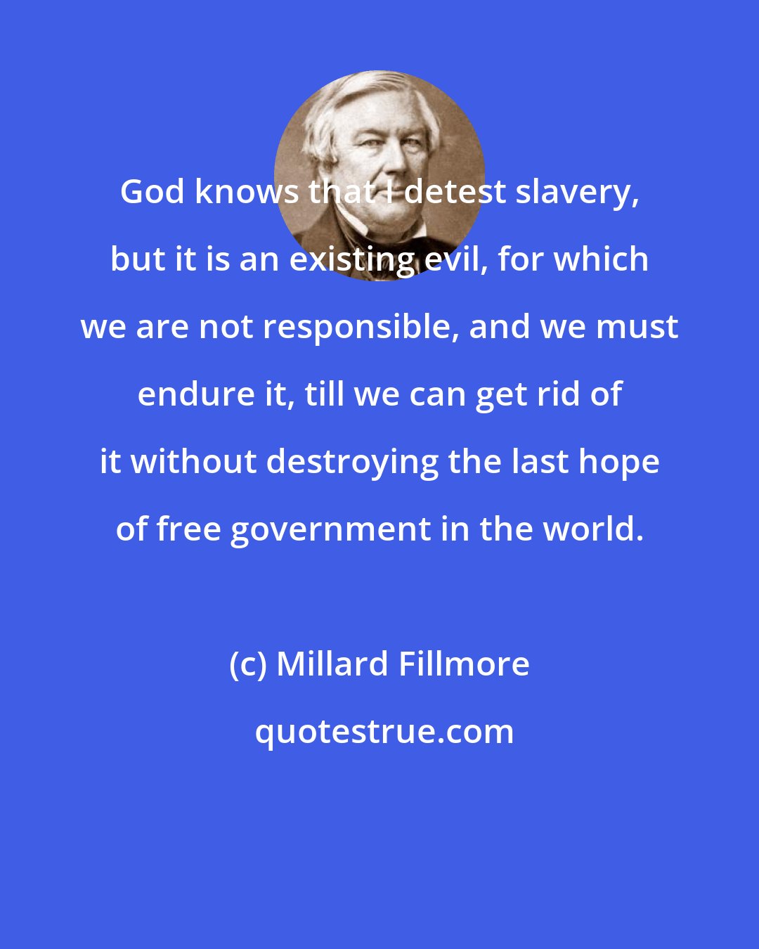 Millard Fillmore: God knows that I detest slavery, but it is an existing evil, for which we are not responsible, and we must endure it, till we can get rid of it without destroying the last hope of free government in the world.