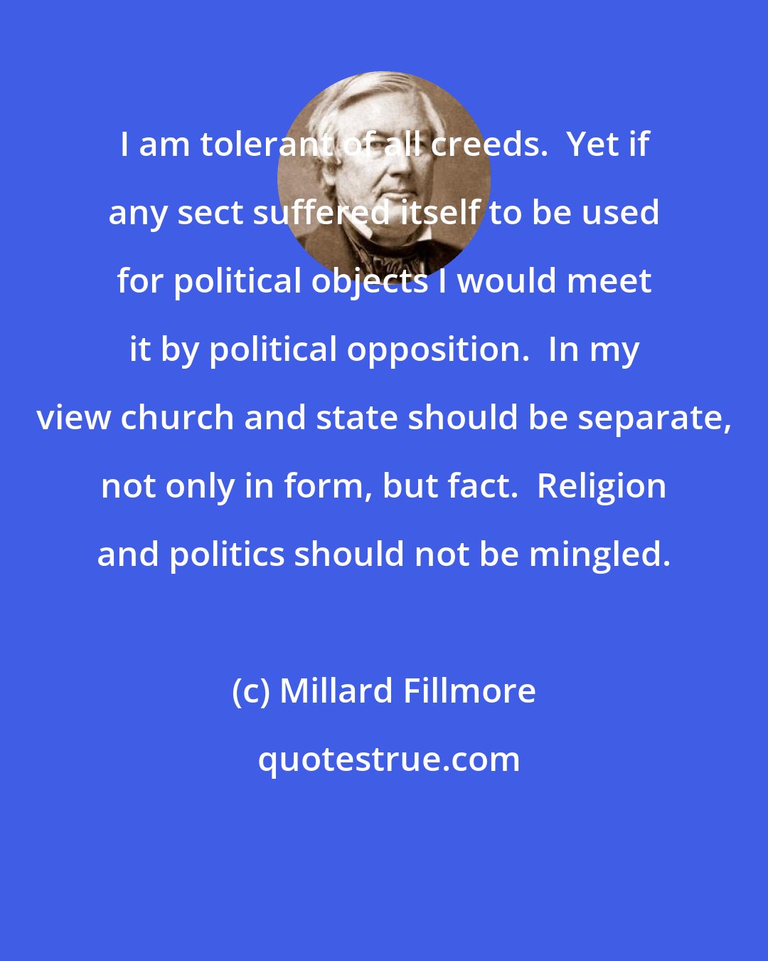 Millard Fillmore: I am tolerant of all creeds.  Yet if any sect suffered itself to be used for political objects I would meet it by political opposition.  In my view church and state should be separate, not only in form, but fact.  Religion and politics should not be mingled.