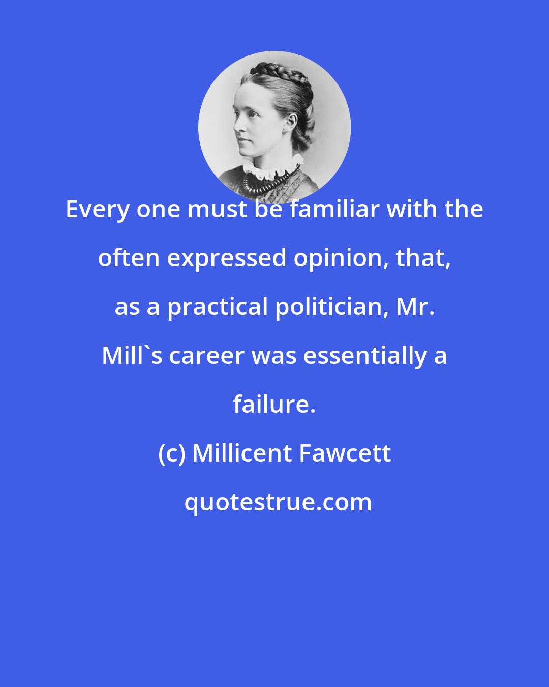 Millicent Fawcett: Every one must be familiar with the often expressed opinion, that, as a practical politician, Mr. Mill's career was essentially a failure.