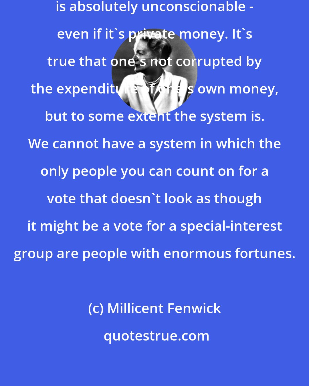 Millicent Fenwick: The money that is spent in elections is absolutely unconscionable - even if it's private money. It's true that one's not corrupted by the expenditure of one's own money, but to some extent the system is. We cannot have a system in which the only people you can count on for a vote that doesn't look as though it might be a vote for a special-interest group are people with enormous fortunes.