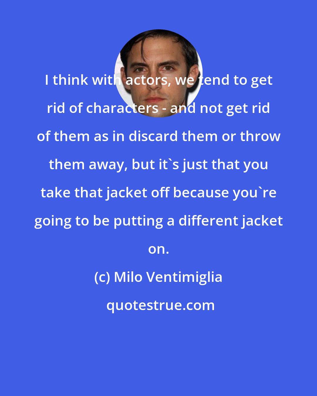 Milo Ventimiglia: I think with actors, we tend to get rid of characters - and not get rid of them as in discard them or throw them away, but it's just that you take that jacket off because you're going to be putting a different jacket on.