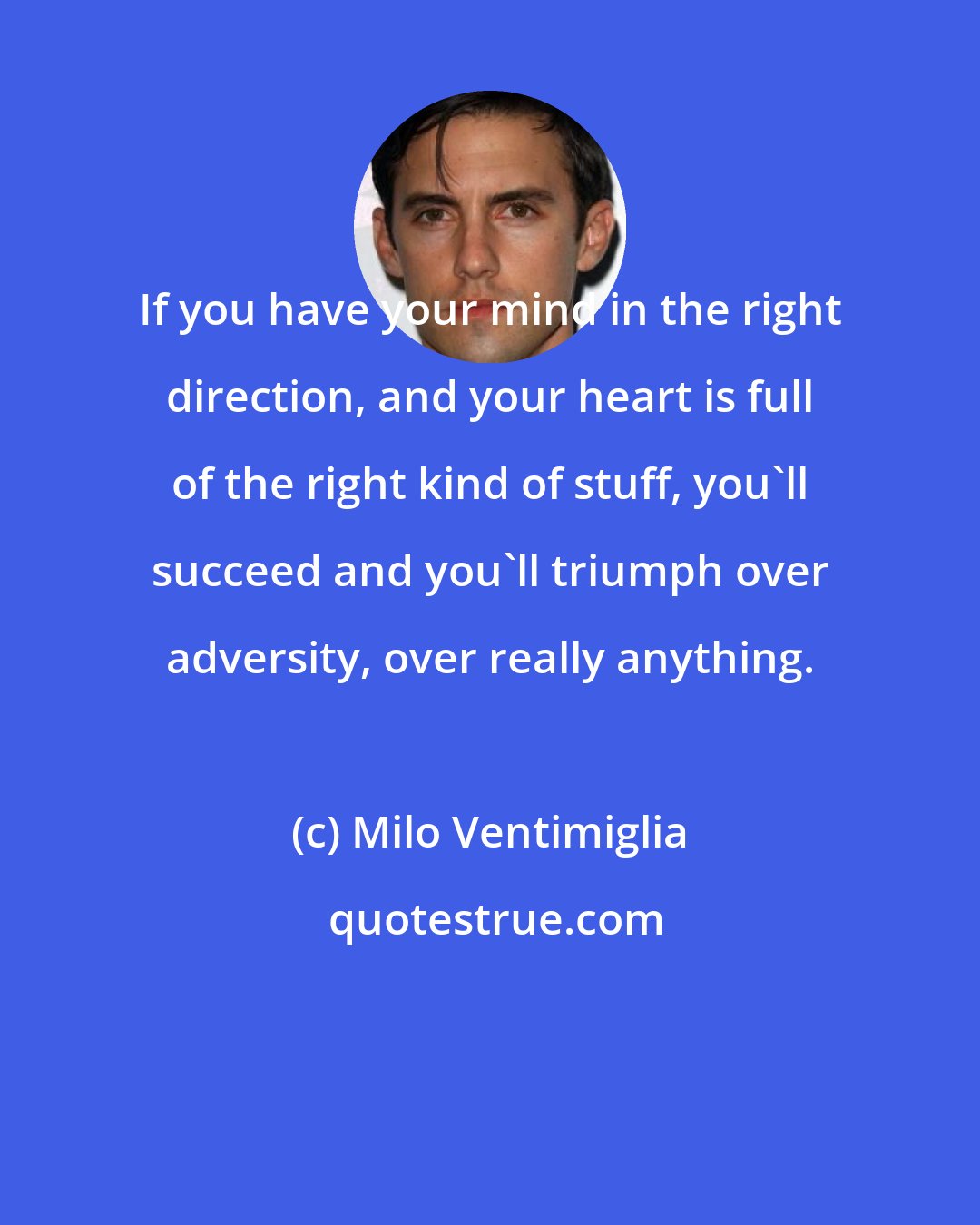 Milo Ventimiglia: If you have your mind in the right direction, and your heart is full of the right kind of stuff, you'll succeed and you'll triumph over adversity, over really anything.