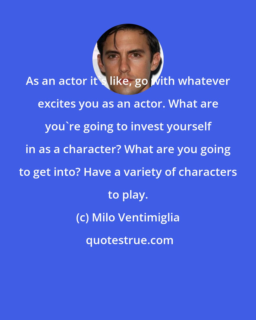 Milo Ventimiglia: As an actor it's like, go with whatever excites you as an actor. What are you're going to invest yourself in as a character? What are you going to get into? Have a variety of characters to play.