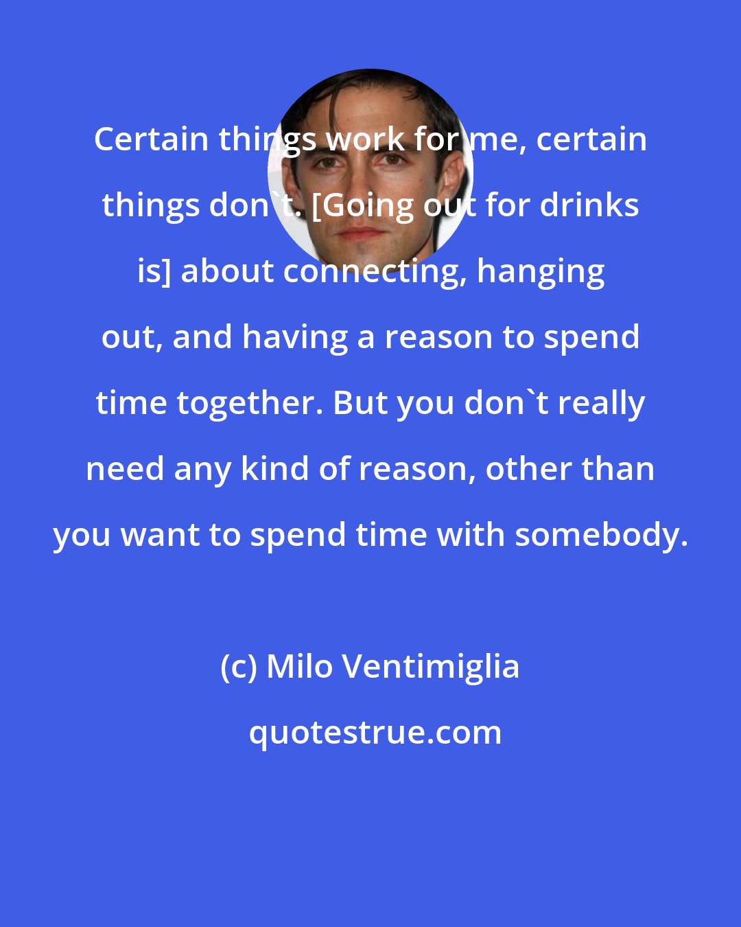 Milo Ventimiglia: Certain things work for me, certain things don't. [Going out for drinks is] about connecting, hanging out, and having a reason to spend time together. But you don't really need any kind of reason, other than you want to spend time with somebody.