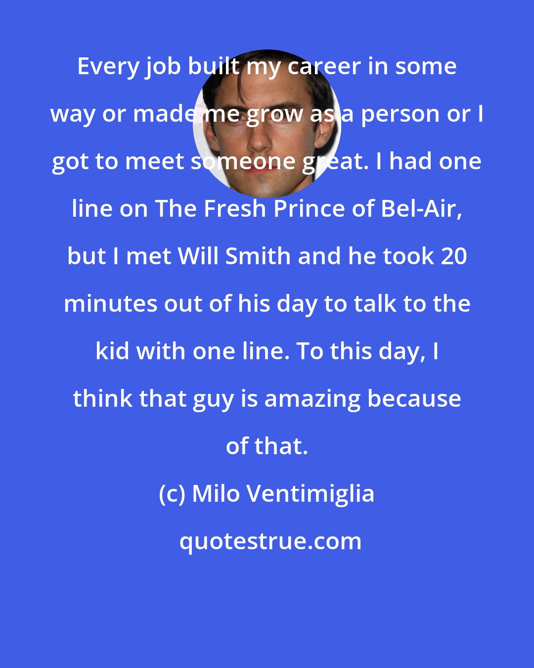 Milo Ventimiglia: Every job built my career in some way or made me grow as a person or I got to meet someone great. I had one line on The Fresh Prince of Bel-Air, but I met Will Smith and he took 20 minutes out of his day to talk to the kid with one line. To this day, I think that guy is amazing because of that.