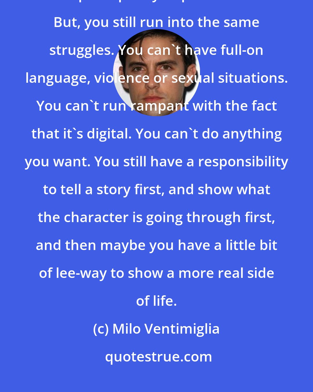 Milo Ventimiglia: For me, digital is just another avenue. It doesn't mean that it has to be poor quality or poor content. But, you still run into the same struggles. You can't have full-on language, violence or sexual situations. You can't run rampant with the fact that it's digital. You can't do anything you want. You still have a responsibility to tell a story first, and show what the character is going through first, and then maybe you have a little bit of lee-way to show a more real side of life.