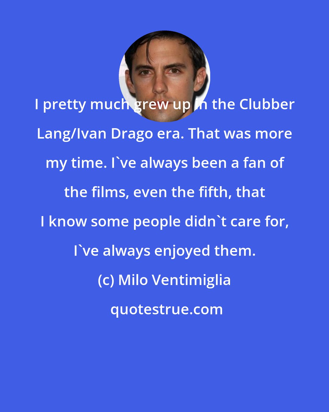 Milo Ventimiglia: I pretty much grew up in the Clubber Lang/Ivan Drago era. That was more my time. I've always been a fan of the films, even the fifth, that I know some people didn't care for, I've always enjoyed them.