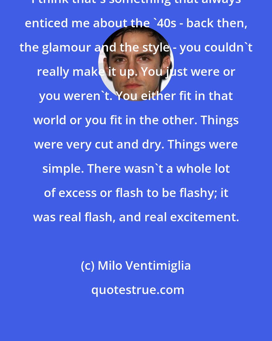 Milo Ventimiglia: I think that's something that always enticed me about the '40s - back then, the glamour and the style - you couldn't really make it up. You just were or you weren't. You either fit in that world or you fit in the other. Things were very cut and dry. Things were simple. There wasn't a whole lot of excess or flash to be flashy; it was real flash, and real excitement.