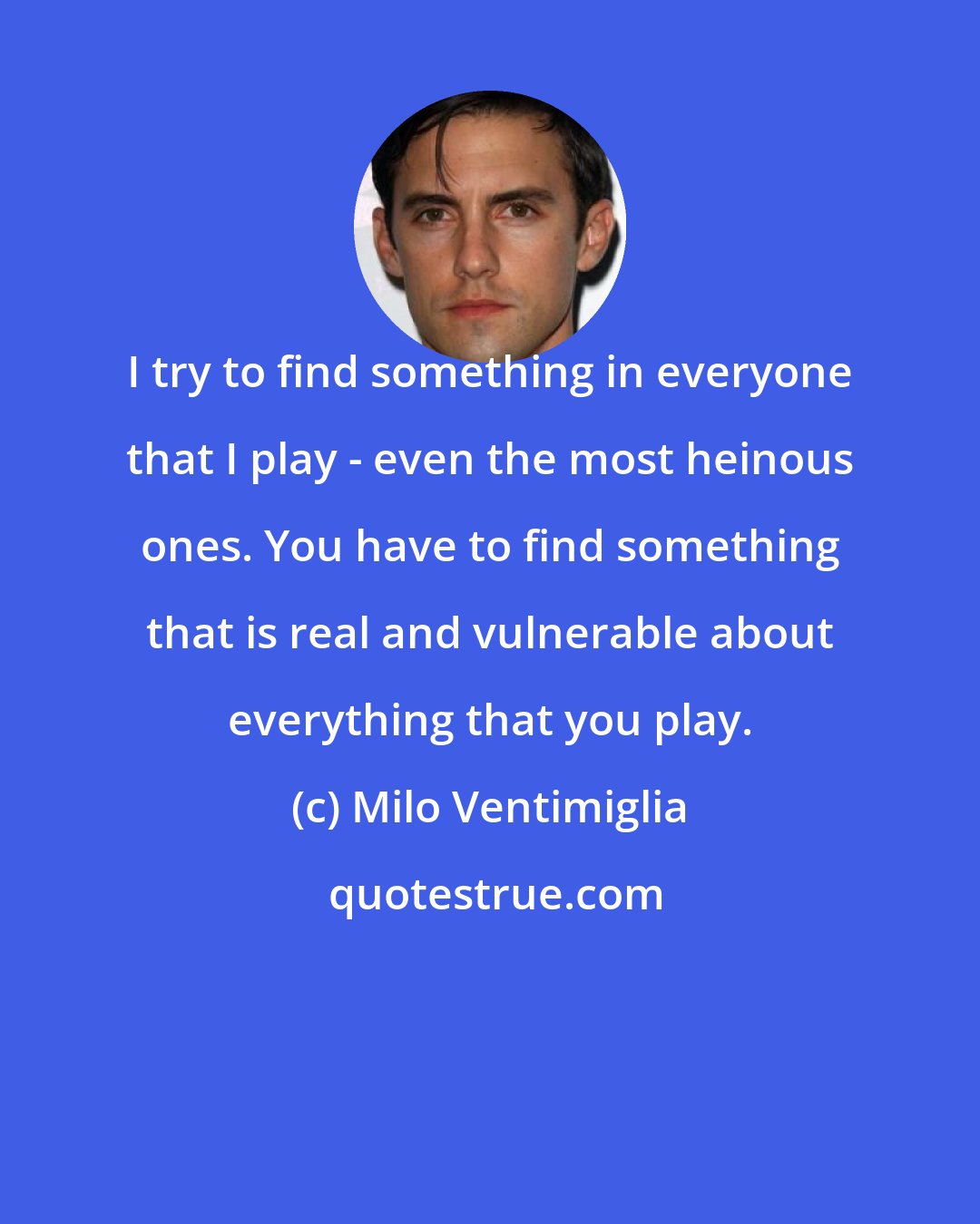 Milo Ventimiglia: I try to find something in everyone that I play - even the most heinous ones. You have to find something that is real and vulnerable about everything that you play.