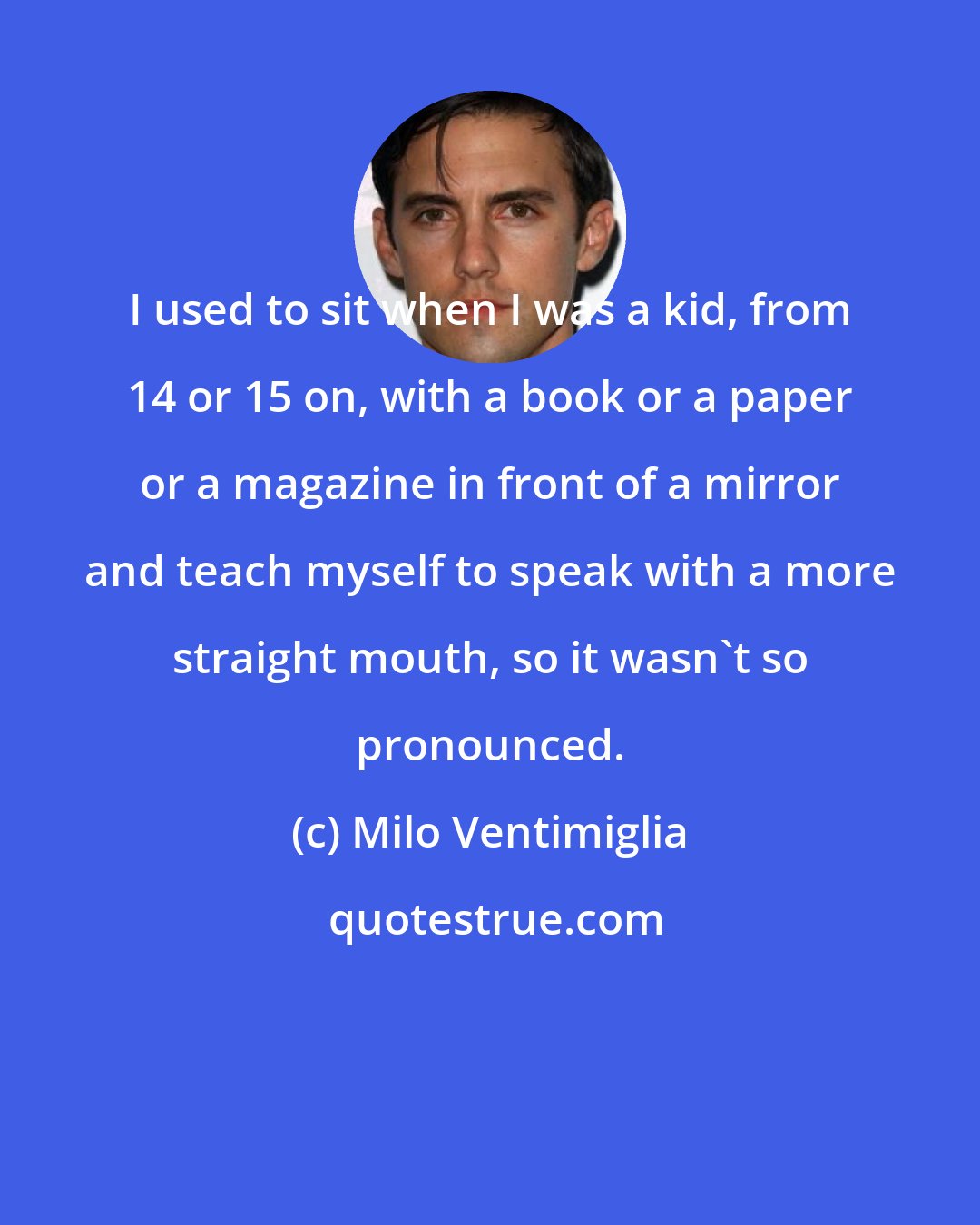 Milo Ventimiglia: I used to sit when I was a kid, from 14 or 15 on, with a book or a paper or a magazine in front of a mirror and teach myself to speak with a more straight mouth, so it wasn't so pronounced.