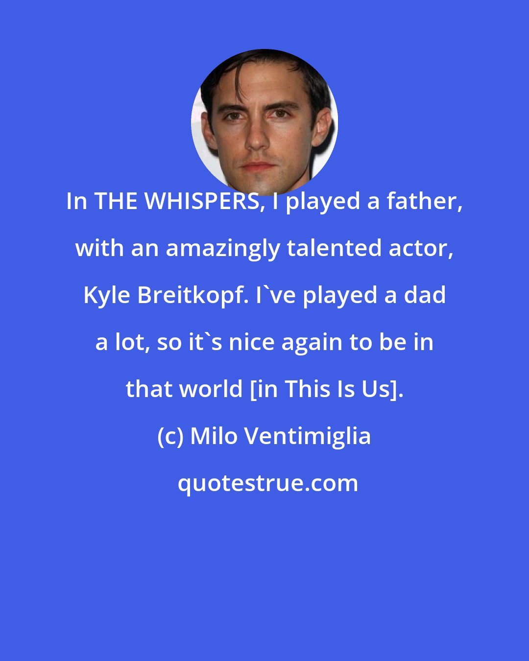 Milo Ventimiglia: In THE WHISPERS, I played a father, with an amazingly talented actor, Kyle Breitkopf. I've played a dad a lot, so it's nice again to be in that world [in This Is Us].