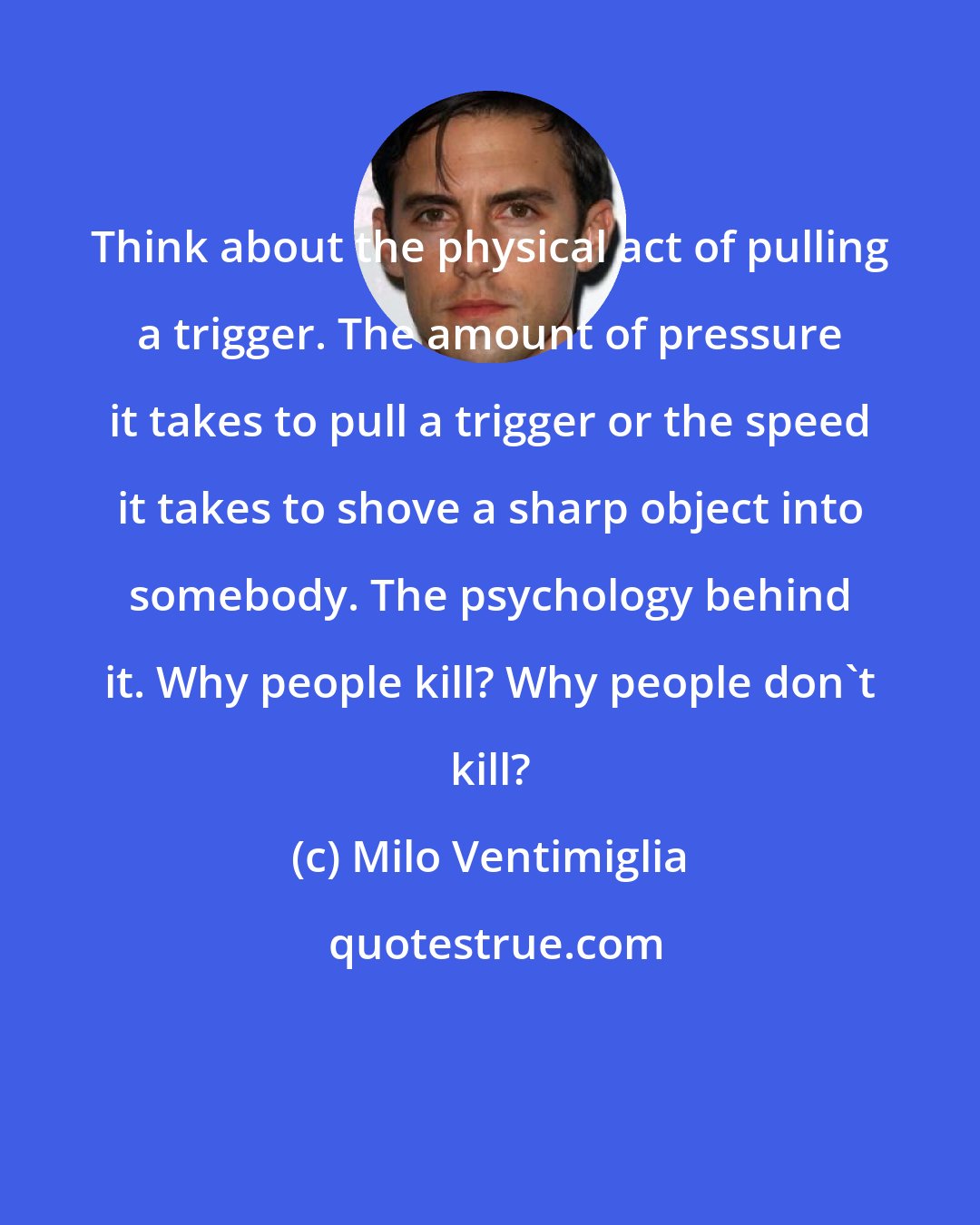 Milo Ventimiglia: Think about the physical act of pulling a trigger. The amount of pressure it takes to pull a trigger or the speed it takes to shove a sharp object into somebody. The psychology behind it. Why people kill? Why people don't kill?