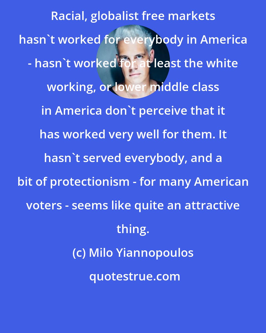 Milo Yiannopoulos: Racial, globalist free markets hasn't worked for everybody in America - hasn't worked for at least the white working, or lower middle class in America don't perceive that it has worked very well for them. It hasn't served everybody, and a bit of protectionism - for many American voters - seems like quite an attractive thing.