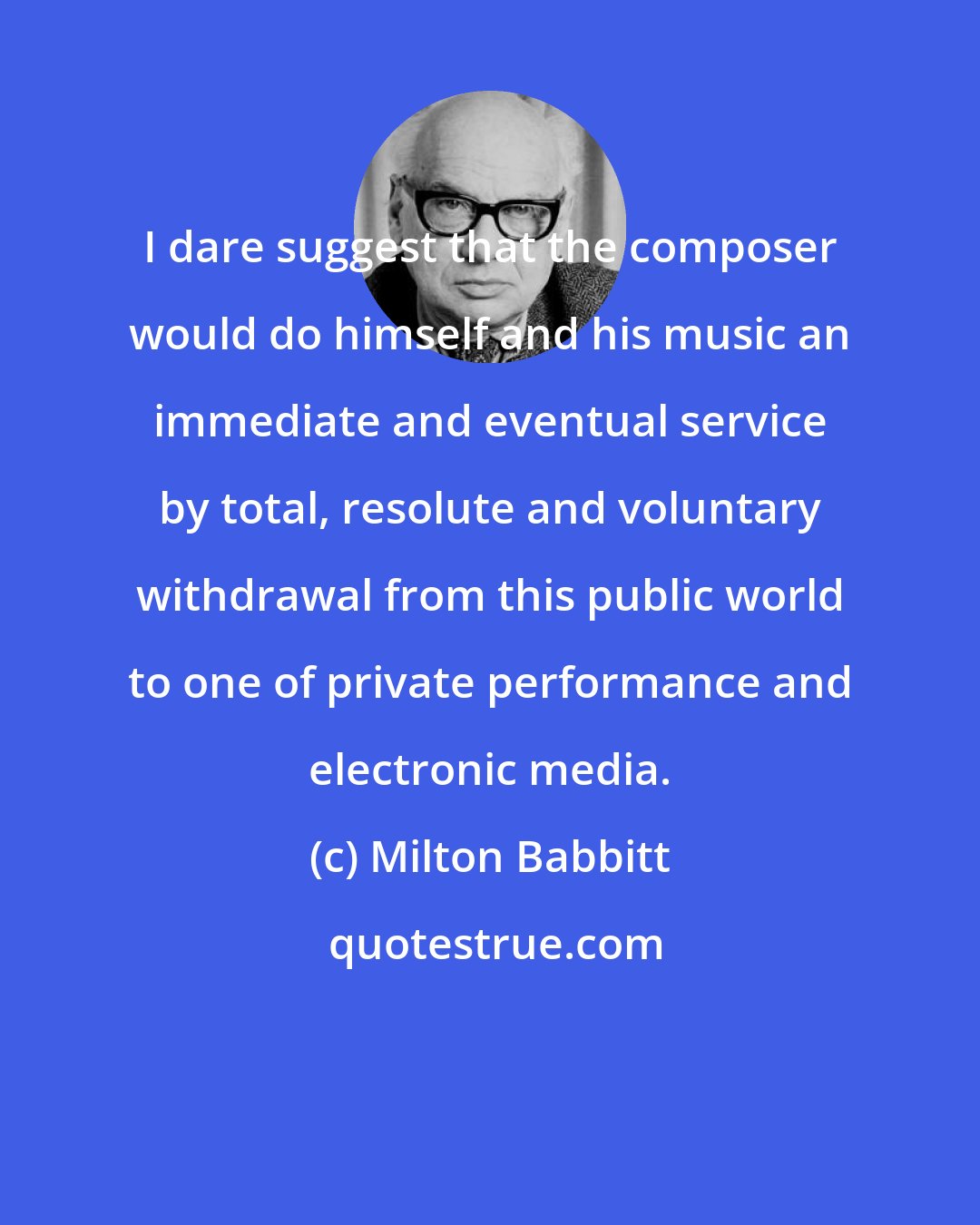 Milton Babbitt: I dare suggest that the composer would do himself and his music an immediate and eventual service by total, resolute and voluntary withdrawal from this public world to one of private performance and electronic media.