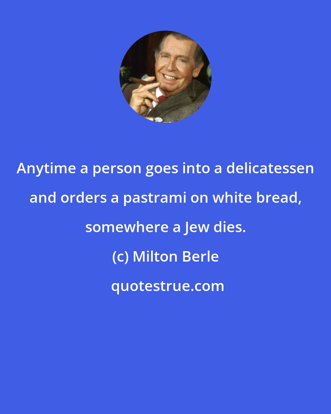 Milton Berle: Anytime a person goes into a delicatessen and orders a pastrami on white bread, somewhere a Jew dies.