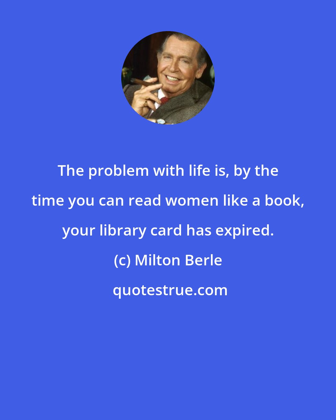 Milton Berle: The problem with life is, by the time you can read women like a book, your library card has expired.