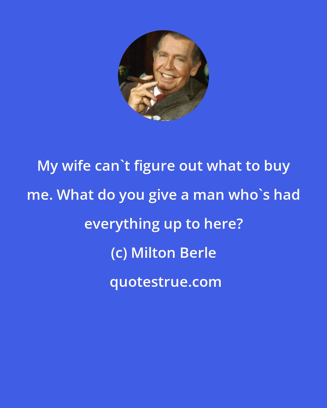 Milton Berle: My wife can't figure out what to buy me. What do you give a man who's had everything up to here?
