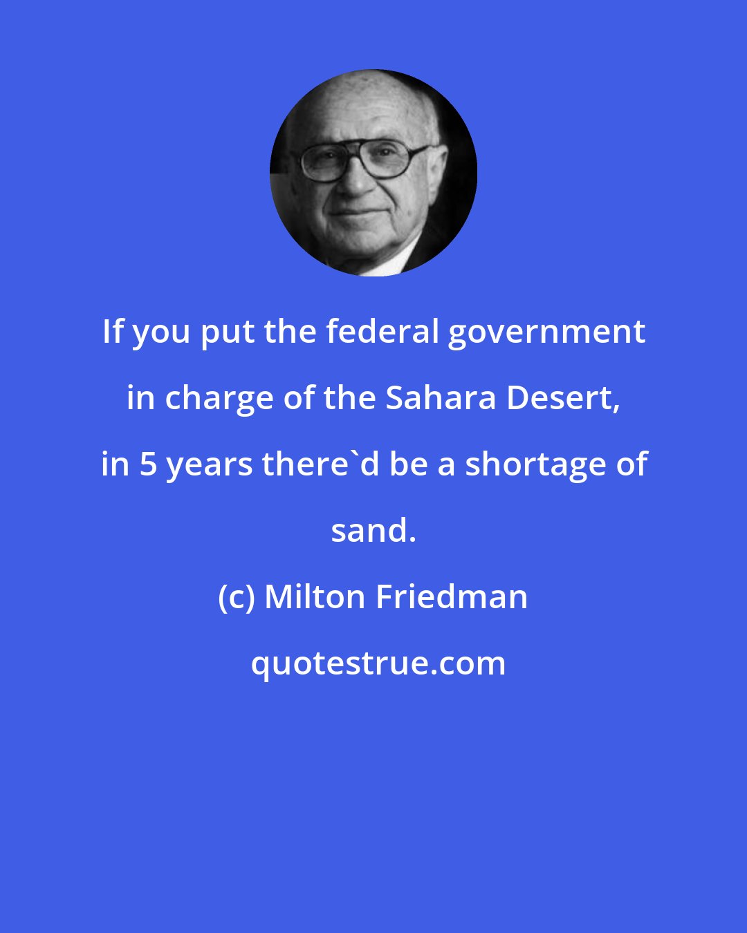 Milton Friedman: If you put the federal government in charge of the Sahara Desert, in 5 years there'd be a shortage of sand.
