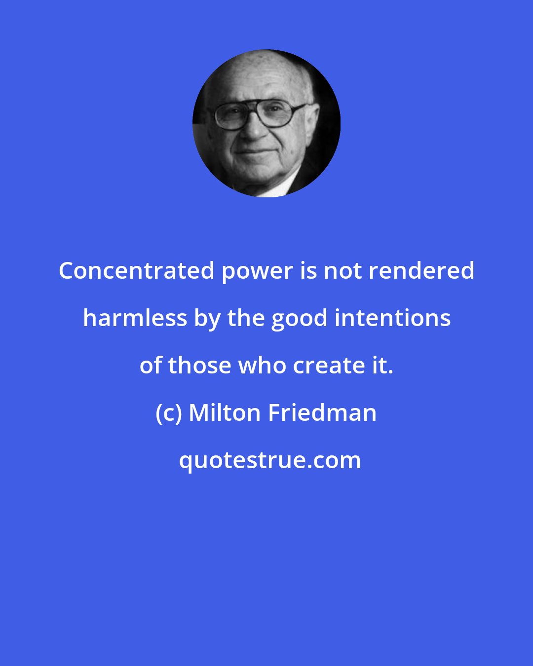 Milton Friedman: Concentrated power is not rendered harmless by the good intentions of those who create it.