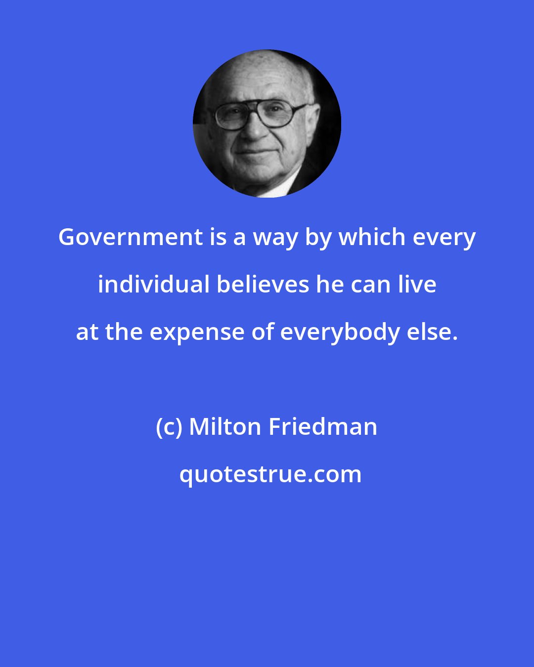 Milton Friedman: Government is a way by which every individual believes he can live at the expense of everybody else.