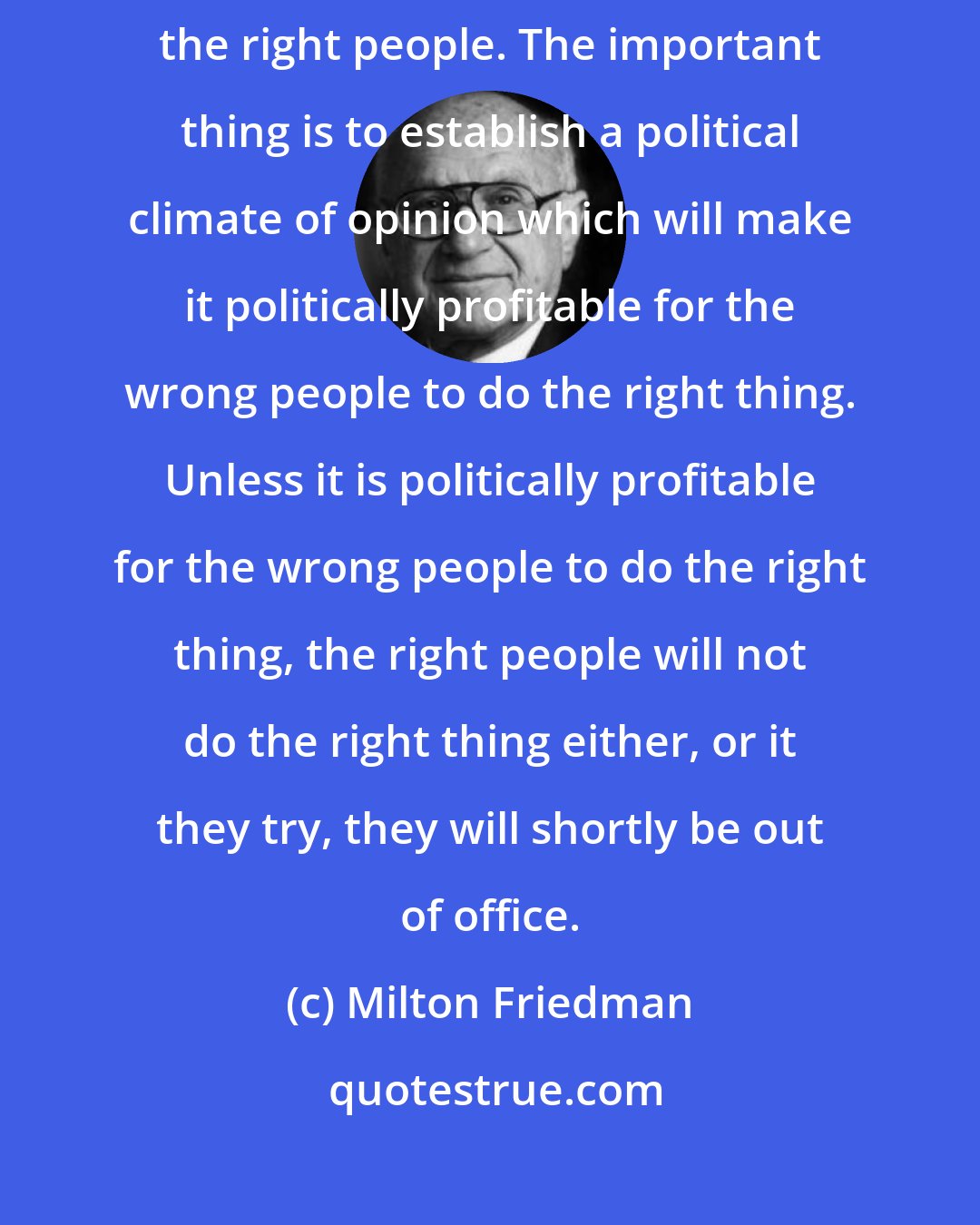 Milton Friedman: I do not believe that the solution to our problem is simply to elect the right people. The important thing is to establish a political climate of opinion which will make it politically profitable for the wrong people to do the right thing. Unless it is politically profitable for the wrong people to do the right thing, the right people will not do the right thing either, or it they try, they will shortly be out of office.