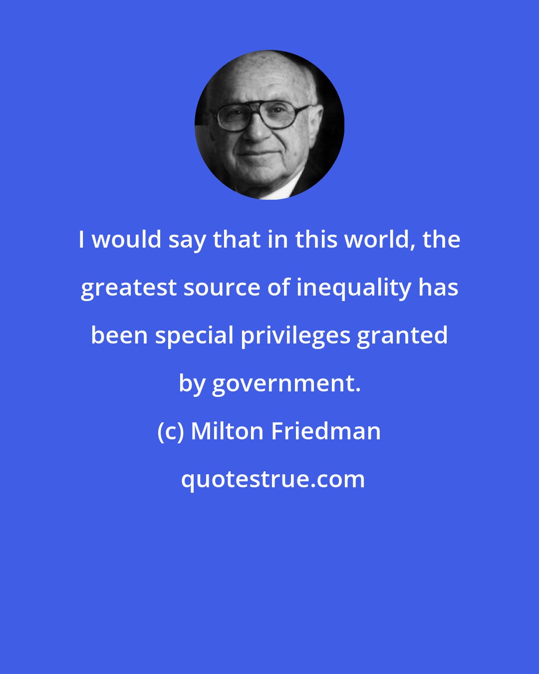 Milton Friedman: I would say that in this world, the greatest source of inequality has been special privileges granted by government.