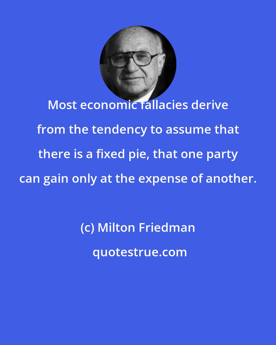 Milton Friedman: Most economic fallacies derive from the tendency to assume that there is a fixed pie, that one party can gain only at the expense of another.