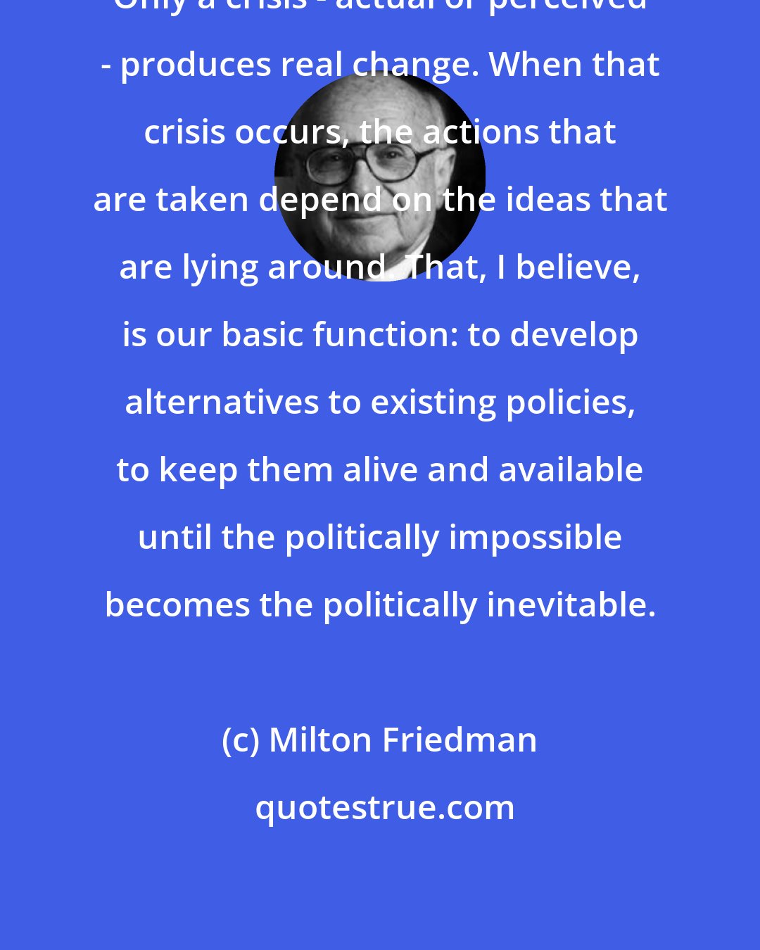 Milton Friedman: Only a crisis - actual or perceived - produces real change. When that crisis occurs, the actions that are taken depend on the ideas that are lying around. That, I believe, is our basic function: to develop alternatives to existing policies, to keep them alive and available until the politically impossible becomes the politically inevitable.