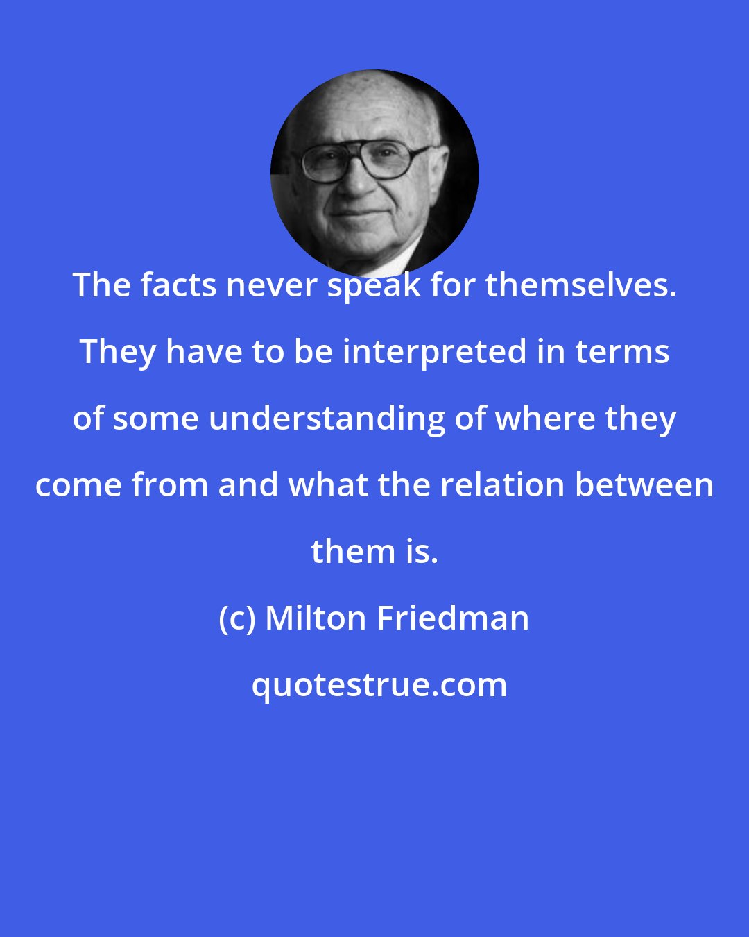Milton Friedman: The facts never speak for themselves. They have to be interpreted in terms of some understanding of where they come from and what the relation between them is.