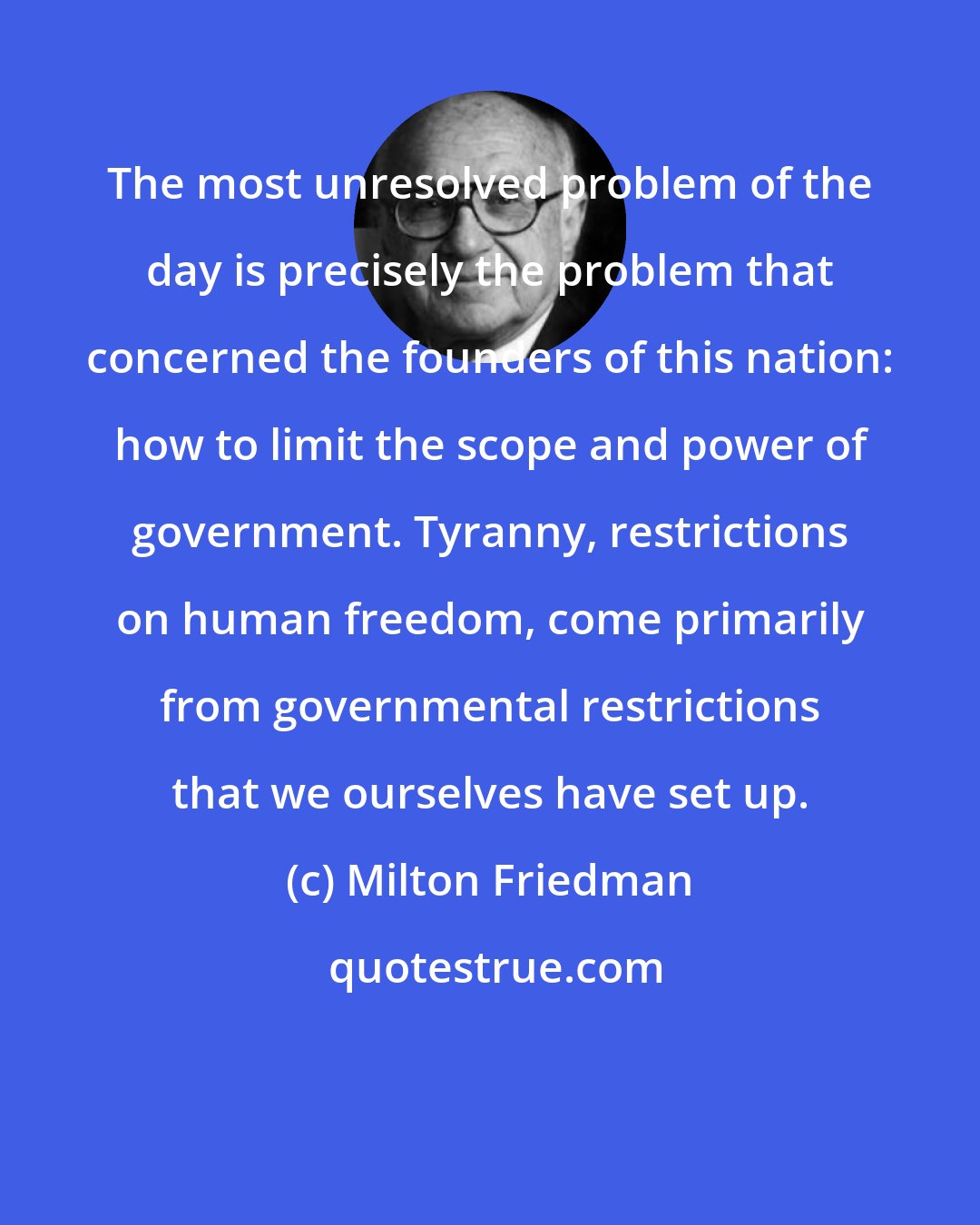 Milton Friedman: The most unresolved problem of the day is precisely the problem that concerned the founders of this nation: how to limit the scope and power of government. Tyranny, restrictions on human freedom, come primarily from governmental restrictions that we ourselves have set up.