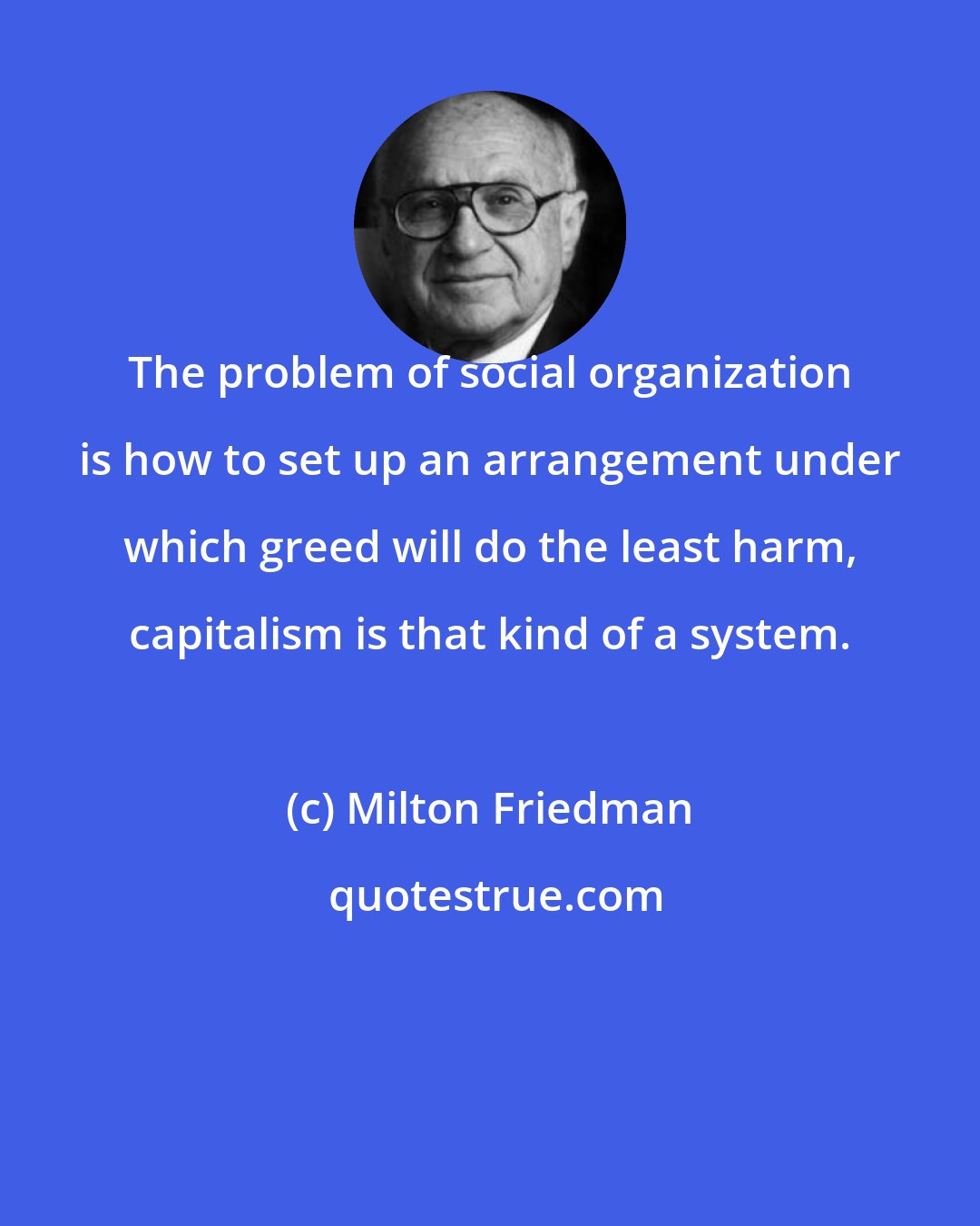 Milton Friedman: The problem of social organization is how to set up an arrangement under which greed will do the least harm, capitalism is that kind of a system.