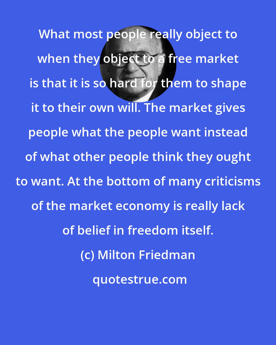 Milton Friedman: What most people really object to when they object to a free market is that it is so hard for them to shape it to their own will. The market gives people what the people want instead of what other people think they ought to want. At the bottom of many criticisms of the market economy is really lack of belief in freedom itself.