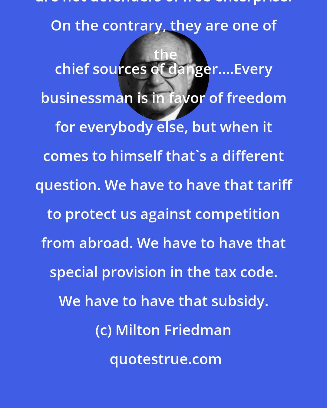 Milton Friedman: Business corporations in general are not defenders of free enterprise. On the contrary, they are one of the
 chief sources of danger....Every businessman is in favor of freedom for everybody else, but when it comes to himself that's a different question. We have to have that tariff to protect us against competition from abroad. We have to have that special provision in the tax code. We have to have that subsidy.