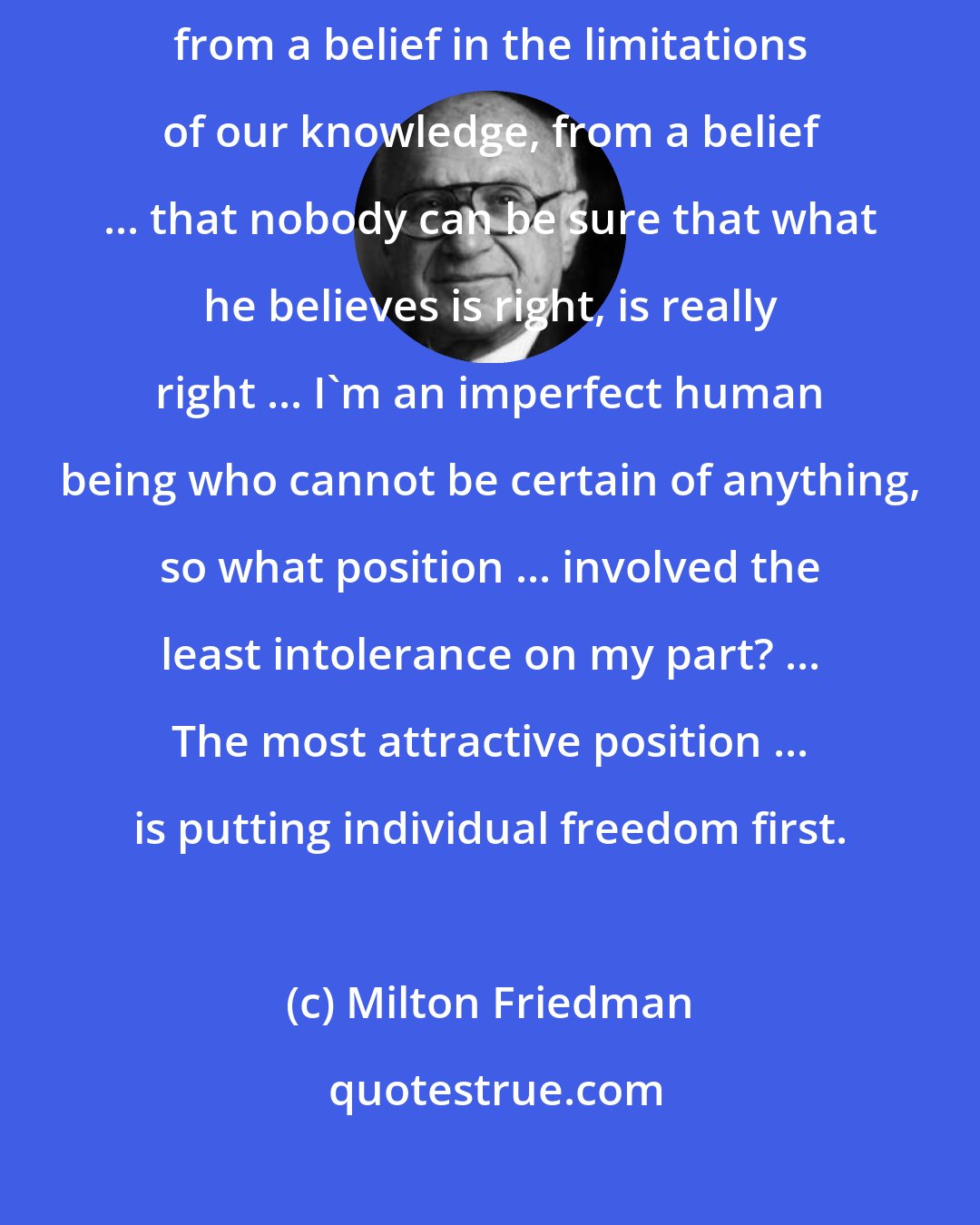 Milton Friedman: I start ... from a belief in individual freedom and that derives fundamentally from a belief in the limitations of our knowledge, from a belief ... that nobody can be sure that what he believes is right, is really right ... I'm an imperfect human being who cannot be certain of anything, so what position ... involved the least intolerance on my part? ... The most attractive position ... is putting individual freedom first.