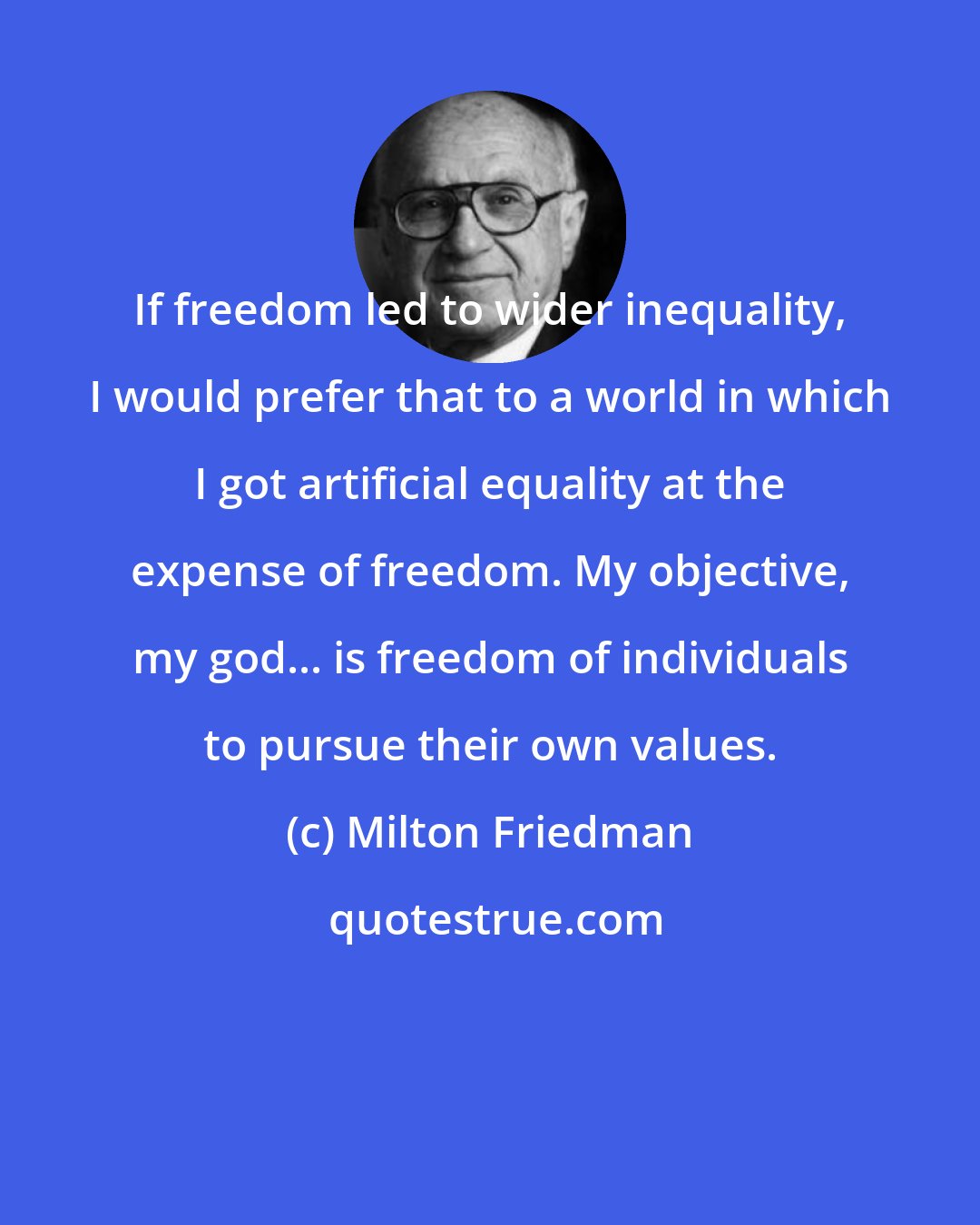 Milton Friedman: If freedom led to wider inequality, I would prefer that to a world in which I got artificial equality at the expense of freedom. My objective, my god... is freedom of individuals to pursue their own values.