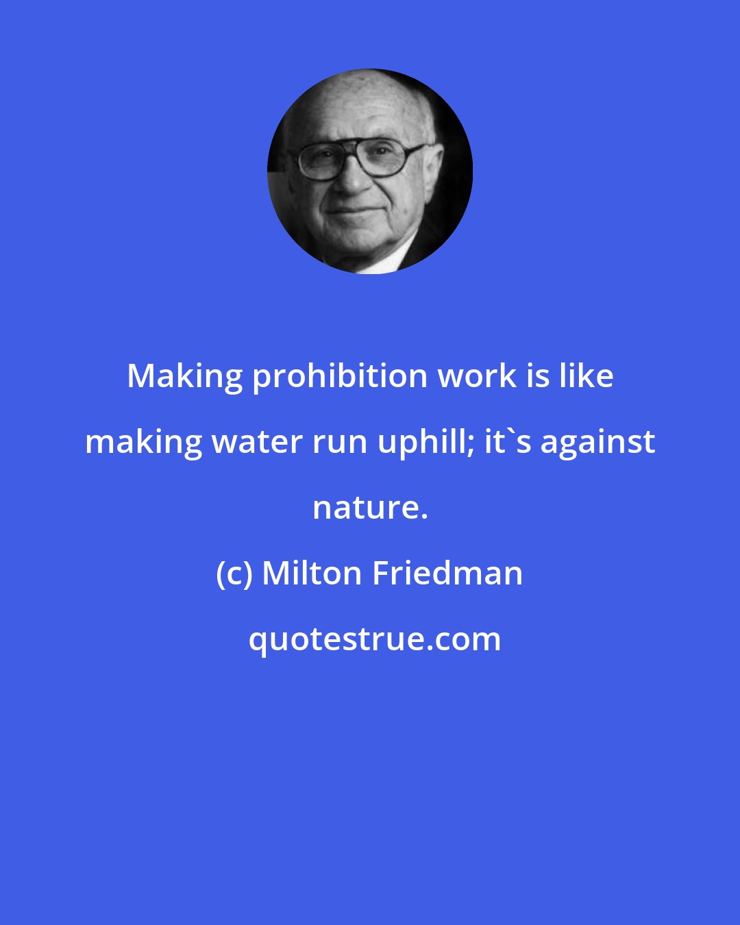 Milton Friedman: Making prohibition work is like making water run uphill; it's against nature.