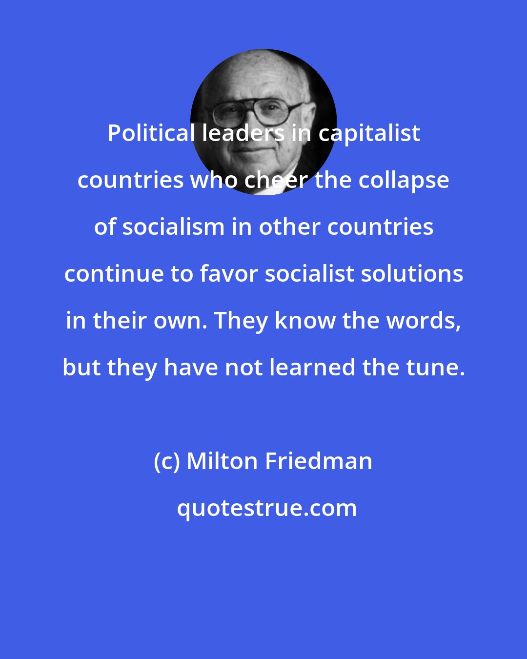 Milton Friedman: Political leaders in capitalist countries who cheer the collapse of socialism in other countries continue to favor socialist solutions in their own. They know the words, but they have not learned the tune.