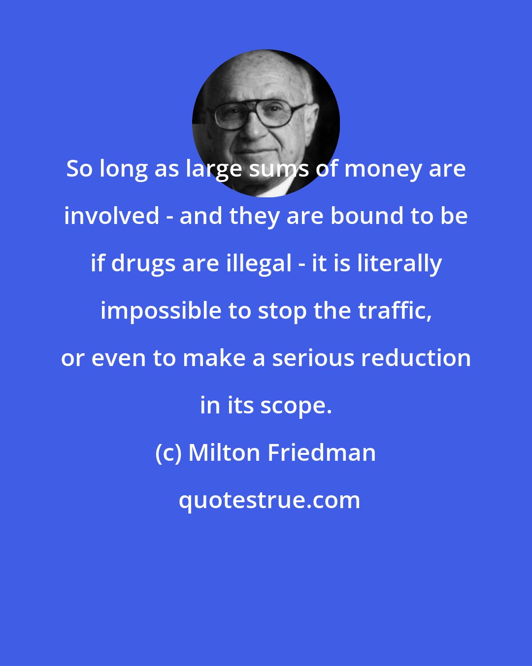 Milton Friedman: So long as large sums of money are involved - and they are bound to be if drugs are illegal - it is literally impossible to stop the traffic, or even to make a serious reduction in its scope.