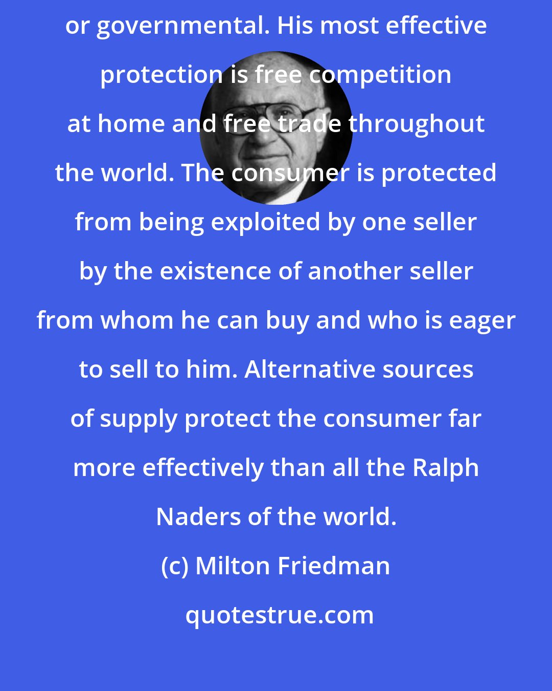 Milton Friedman: The great danger to the consumer is the monopoly -whether private or governmental. His most effective protection is free competition at home and free trade throughout the world. The consumer is protected from being exploited by one seller by the existence of another seller from whom he can buy and who is eager to sell to him. Alternative sources of supply protect the consumer far more effectively than all the Ralph Naders of the world.