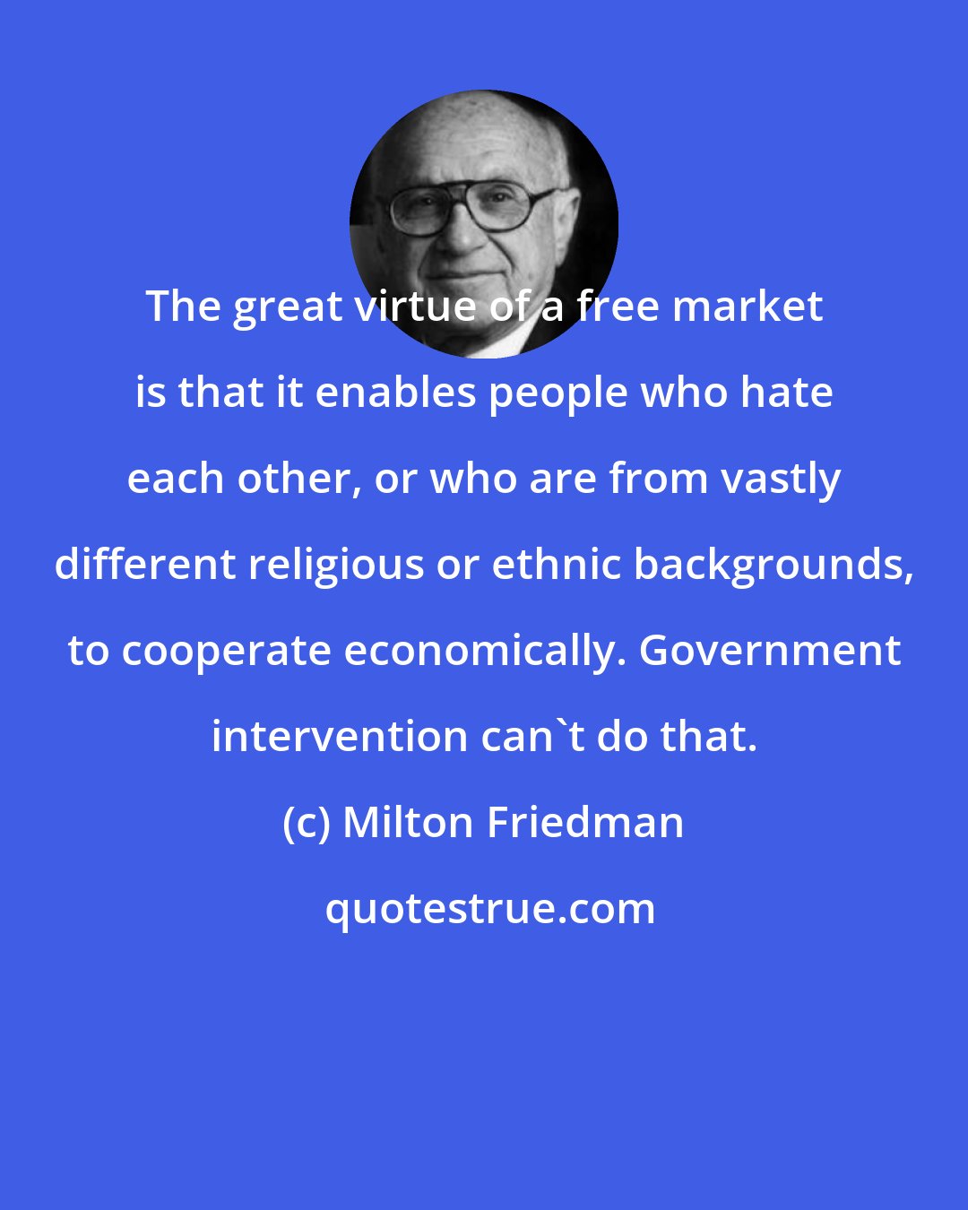 Milton Friedman: The great virtue of a free market is that it enables people who hate each other, or who are from vastly different religious or ethnic backgrounds, to cooperate economically. Government intervention can't do that.