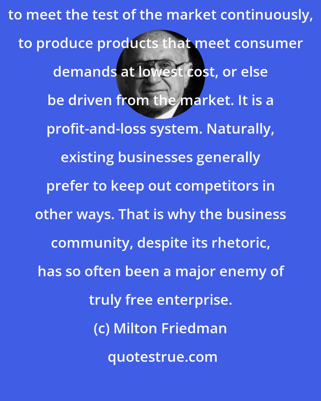 Milton Friedman: The great virtue of free enterprise is that it forces existing businesses to meet the test of the market continuously, to produce products that meet consumer demands at lowest cost, or else be driven from the market. It is a profit-and-loss system. Naturally, existing businesses generally prefer to keep out competitors in other ways. That is why the business community, despite its rhetoric, has so often been a major enemy of truly free enterprise.